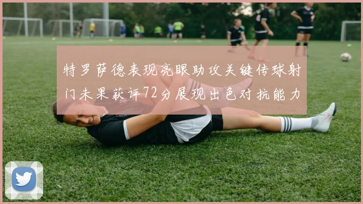 特罗萨德表现亮眼助攻关键传球射门未果获评72分展现出色对抗能力