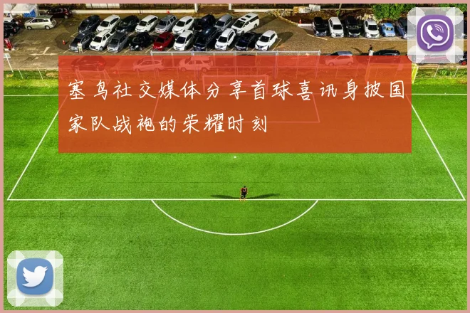 塞鸟社交媒体分享首球喜讯身披国家队战袍的荣耀时刻