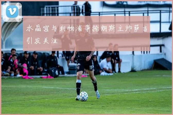 水晶宫与利物浦争抢朗斯主帅萨吉引发关注