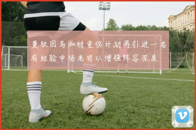 曼联因乌加特重伤计划再引进一名有经验中场老将以增强阵容深度