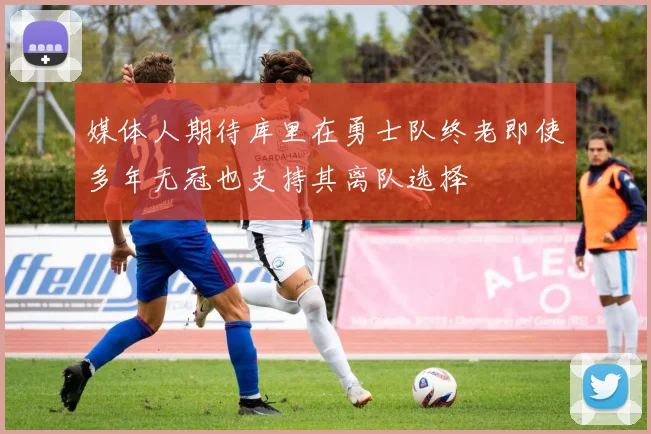 媒体人期待库里在勇士队终老即使多年无冠也支持其离队选择