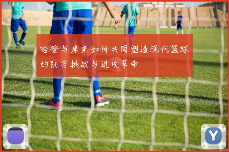 哈登与库里如何共同塑造现代篮球的防守挑战与进攻革命