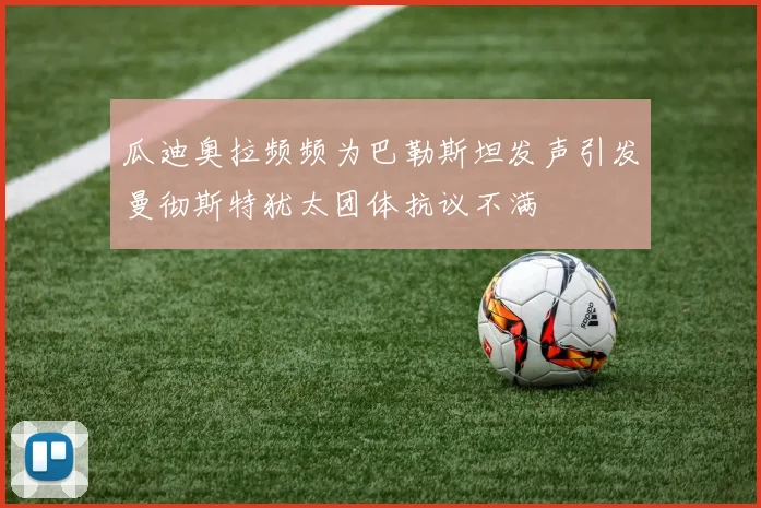 瓜迪奥拉频频为巴勒斯坦发声引发曼彻斯特犹太团体抗议不满