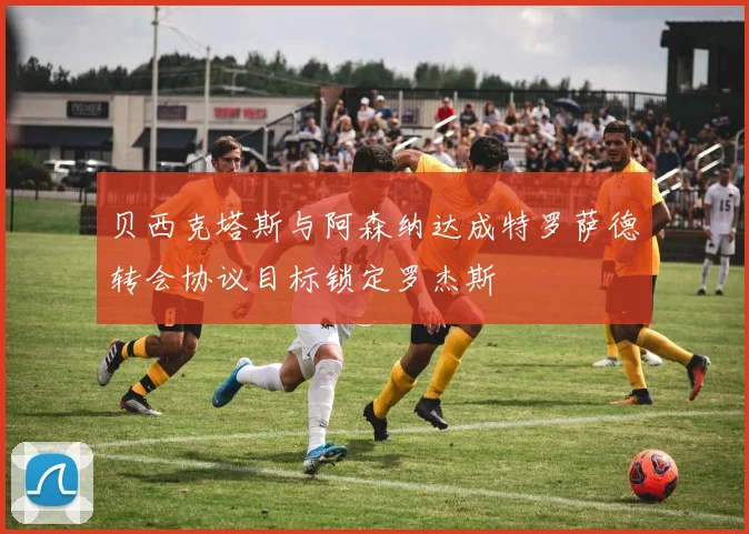贝西克塔斯与阿森纳达成特罗萨德转会协议目标锁定罗杰斯