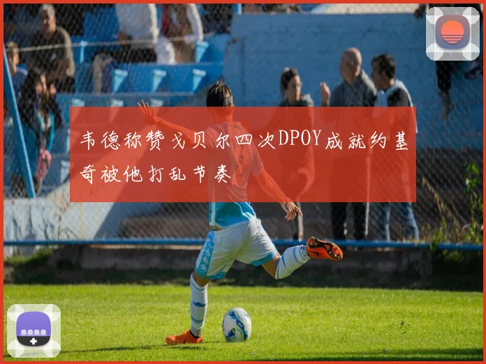韦德称赞戈贝尔四次DPOY成就约基奇被他打乱节奏