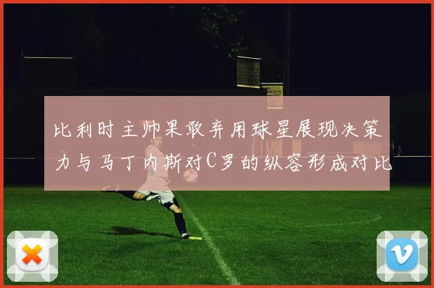 比利时主帅果敢弃用球星展现决策力与马丁内斯对C罗的纵容形成对比