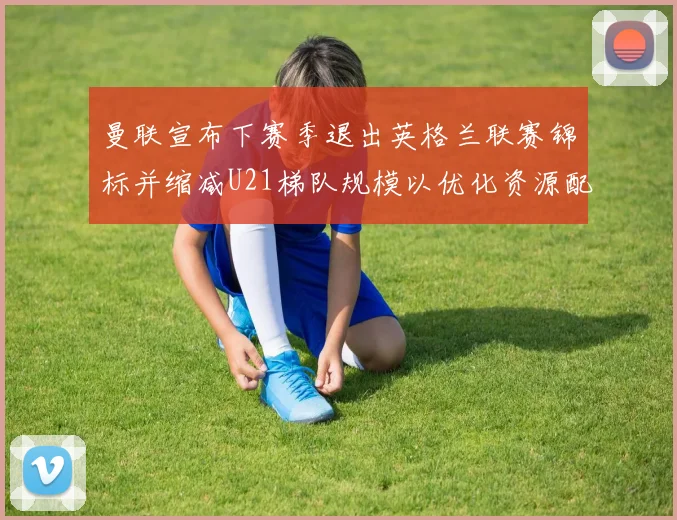 曼联宣布下赛季退出英格兰联赛锦标并缩减U21梯队规模以优化资源配置