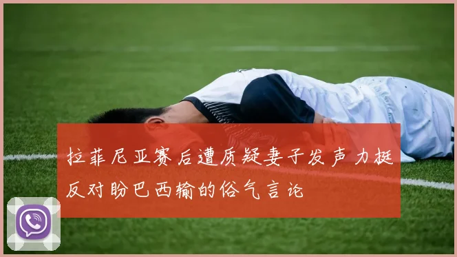 拉菲尼亚赛后遭质疑妻子发声力挺反对盼巴西输的俗气言论