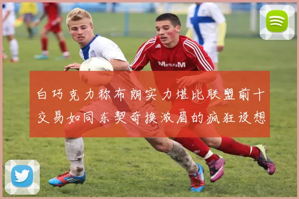 白巧克力称布朗实力堪比联盟前十交易如同东契奇换浓眉的疯狂设想