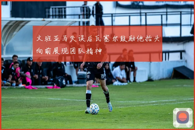 文班亚马失误后瓦塞尔鼓励他抬头向前展现团队精神