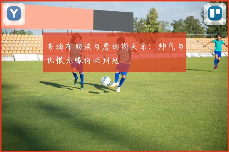 夸梅布朗谈与詹姆斯关系：帅气与仇恨无缘何必纠结